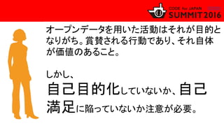 オープンデータを用いた活動はそれが目的と
なりがち。賞賛される行動であり、それ自体
が価値のあること。
しかし、
自己目的化していないか、自己
満足に陥っていないか注意が必要。
 