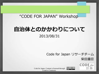 Code for Japan. Content is licensed through
Creative Commons.
“CODE FOR JAPAN” Workshop
自治体とのかかわりについて
2013/08/31 ver.2
Code for Japan リサーチチーム
柴田重臣
 
