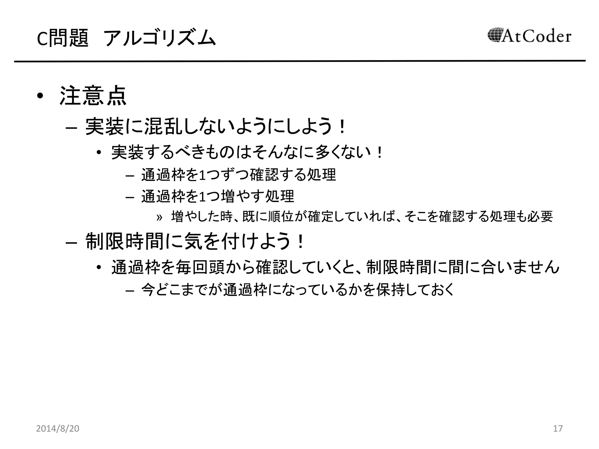 C問題 アルゴリズム 
•注意点 
–実装に混乱しないようにしよう！ 
•実装するべきものはそんなに多くない！ 
–通過枠を1つずつ確認する処理 
–通過枠を1つ増やす処理 
»増やした時、既に順位が確定していれば、そこを確認する処理も必要 
–制限時間に気を付けよう！ 
•通過枠を毎回頭から確認していくと、制限時間に間に合いません 
–今どこまでが通過枠になっているかを保持しておく 
2014/8/20 
17  