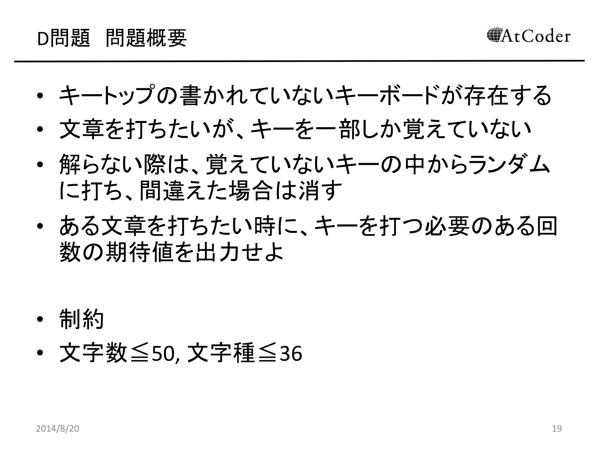 D問題 問題概要 
•キートップの書かれていないキーボードが存在する 
•文章を打ちたいが、キーを一部しか覚えていない 
•解らない際は、覚えていないキーの中からランダム に打ち、間違えた場合は消す 
•ある文章を打ちたい時に、キーを打つ必要のある回 数の期待値を出力せよ 
•制約 
•文字数≦50, 文字種≦36 
2014/8/20 
19  
