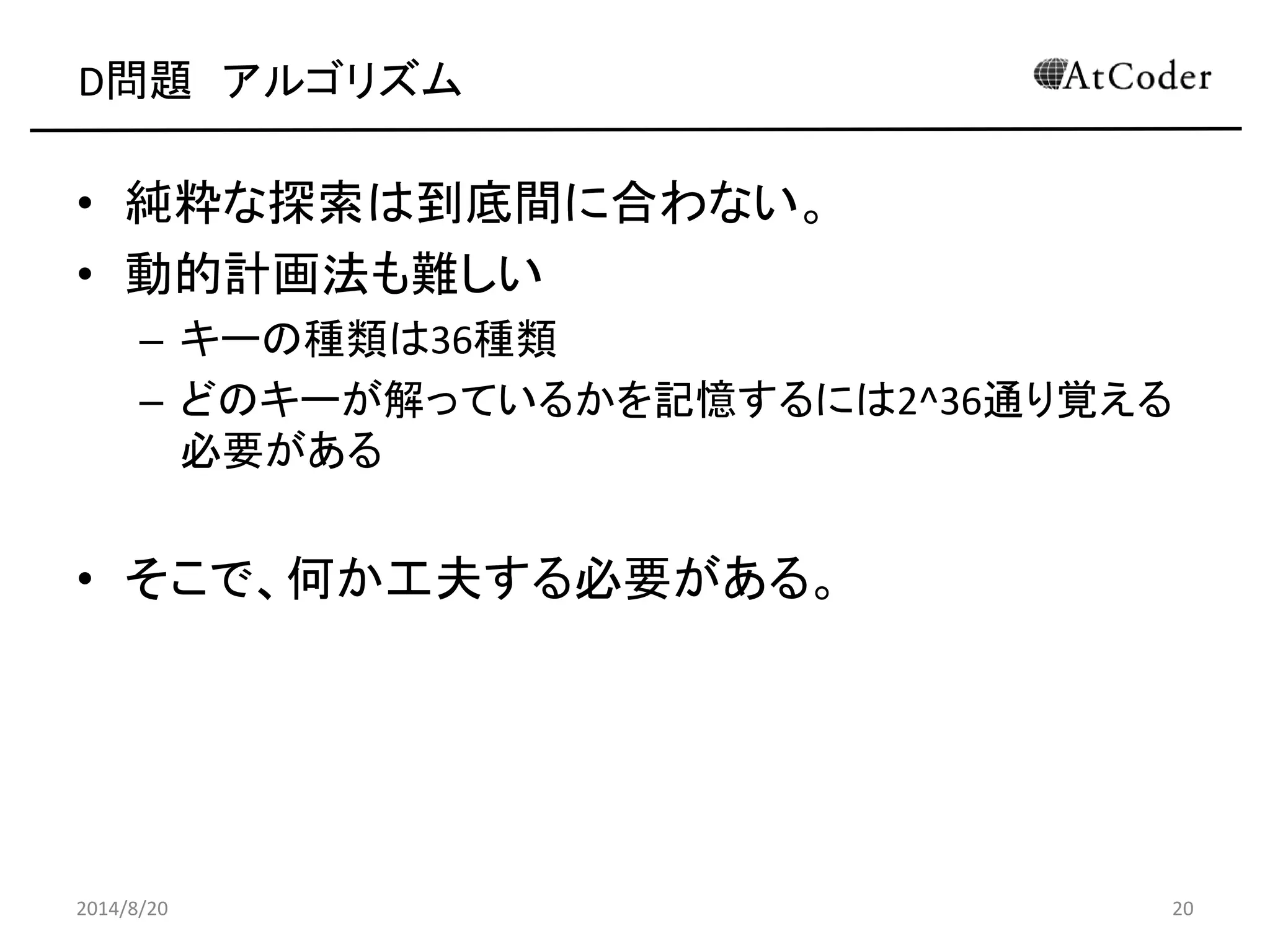 D問題 アルゴリズム 
•純粋な探索は到底間に合わない。 
•動的計画法も難しい 
–キーの種類は36種類 
–どのキーが解っているかを記憶するには2^36通り覚える 必要がある 
•そこで、何か工夫する必要がある。 
2014/8/20 
20  