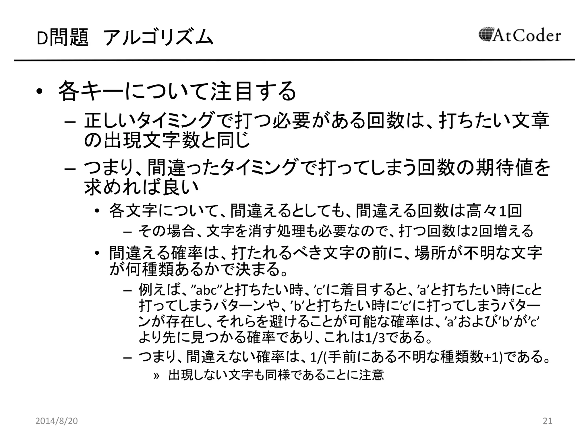 D問題 アルゴリズム 
•各キーについて注目する 
–正しいタイミングで打つ必要がある回数は、打ちたい文章 の出現文字数と同じ 
–つまり、間違ったタイミングで打ってしまう回数の期待値を 求めれば良い 
•各文字について、間違えるとしても、間違える回数は高々1回 
–その場合、文字を消す処理も必要なので、打つ回数は2回増える 
•間違える確率は、打たれるべき文字の前に、場所が不明な文字 が何種類あるかで決まる。 
–例えば、”abc”と打ちたい時、’c’に着目すると、’a’と打ちたい時にcと 打ってしまうパターンや、’b’と打ちたい時に’c’に打ってしまうパター ンが存在し、それらを避けることが可能な確率は、’a’および’b’が’c’ より先に見つかる確率であり、これは1/3である。 
–つまり、間違えない確率は、1/(手前にある不明な種類数+1)である。 
»出現しない文字も同様であることに注意 
2014/8/20 
21  