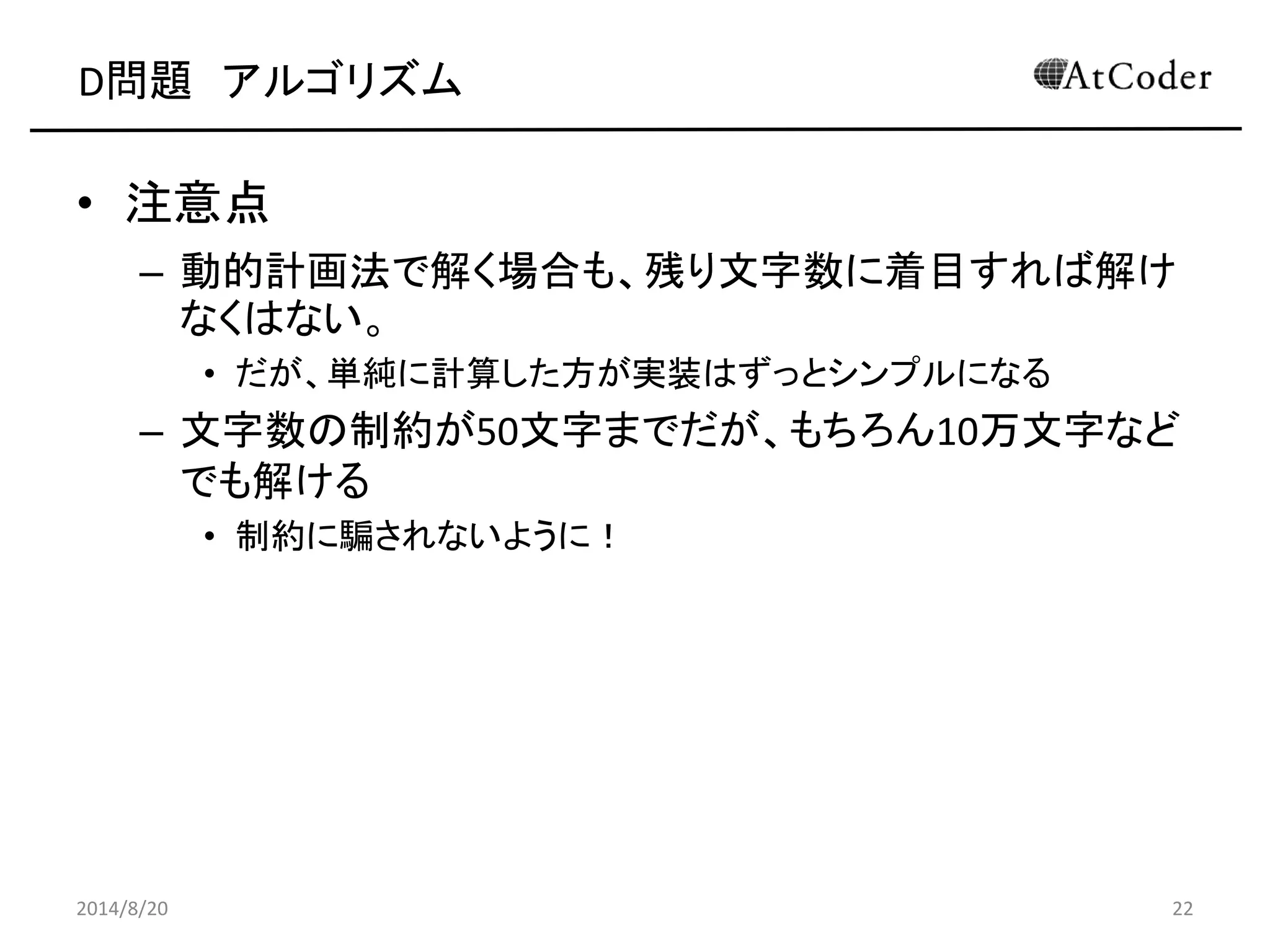 D問題 アルゴリズム 
•注意点 
–動的計画法で解く場合も、残り文字数に着目すれば解け なくはない。 
•だが、単純に計算した方が実装はずっとシンプルになる 
–文字数の制約が50文字までだが、もちろん10万文字など でも解ける 
•制約に騙されないように！ 
2014/8/20 
22 