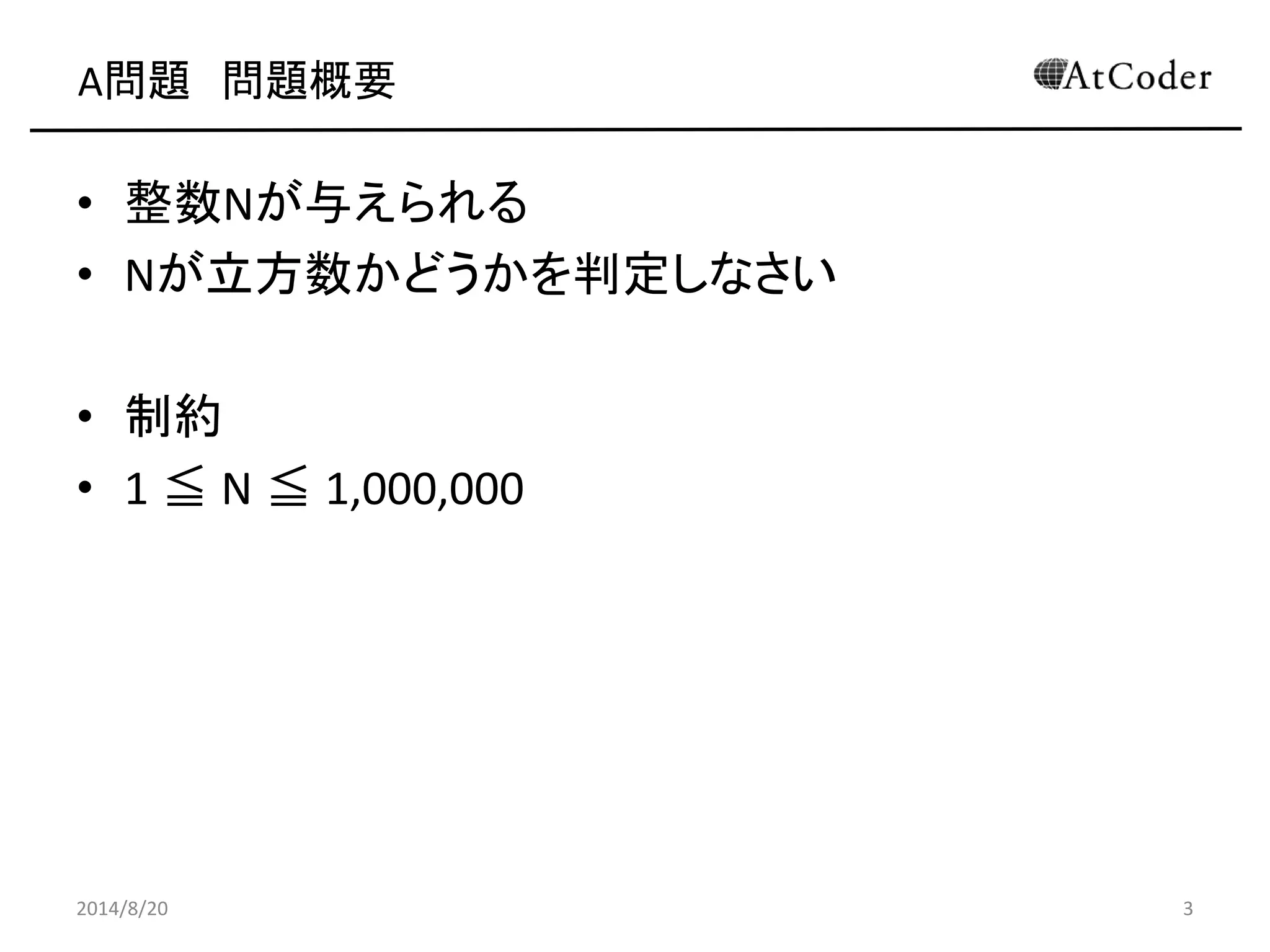 A問題 問題概要 
•整数Nが与えられる 
•Nが立方数かどうかを判定しなさい 
•制約 
•1 ≦ N ≦ 1,000,000 
2014/8/20 
3  