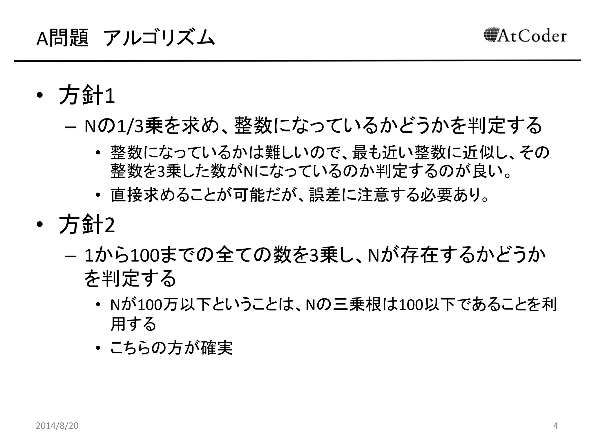 A問題 アルゴリズム 
•方針1 
–Nの1/3乗を求め、整数になっているかどうかを判定する 
•整数になっているかは難しいので、最も近い整数に近似し、その 整数を3乗した数がNになっているのか判定するのが良い。 
•直接求めることが可能だが、誤差に注意する必要あり。 
•方針2 
–1から100までの全ての数を3乗し、Nが存在するかどうか を判定する 
•Nが100万以下ということは、Nの三乗根は100以下であることを利 用する 
•こちらの方が確実 
2014/8/20 
4  