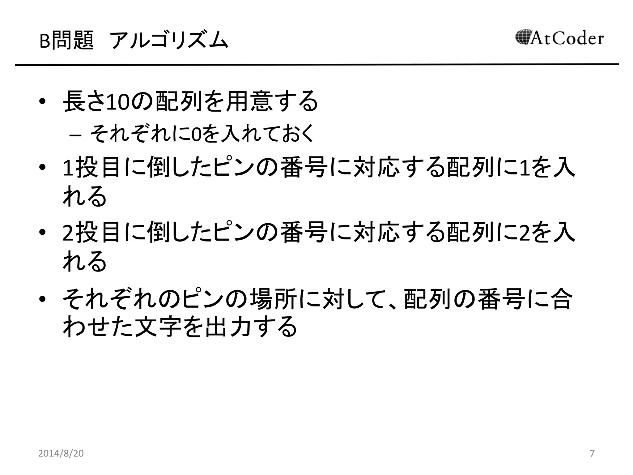 B問題 アルゴリズム 
•長さ10の配列を用意する 
–それぞれに0を入れておく 
•1投目に倒したピンの番号に対応する配列に1を入 れる 
•2投目に倒したピンの番号に対応する配列に2を入 れる 
•それぞれのピンの場所に対して、配列の番号に合 わせた文字を出力する 
2014/8/20 
7  