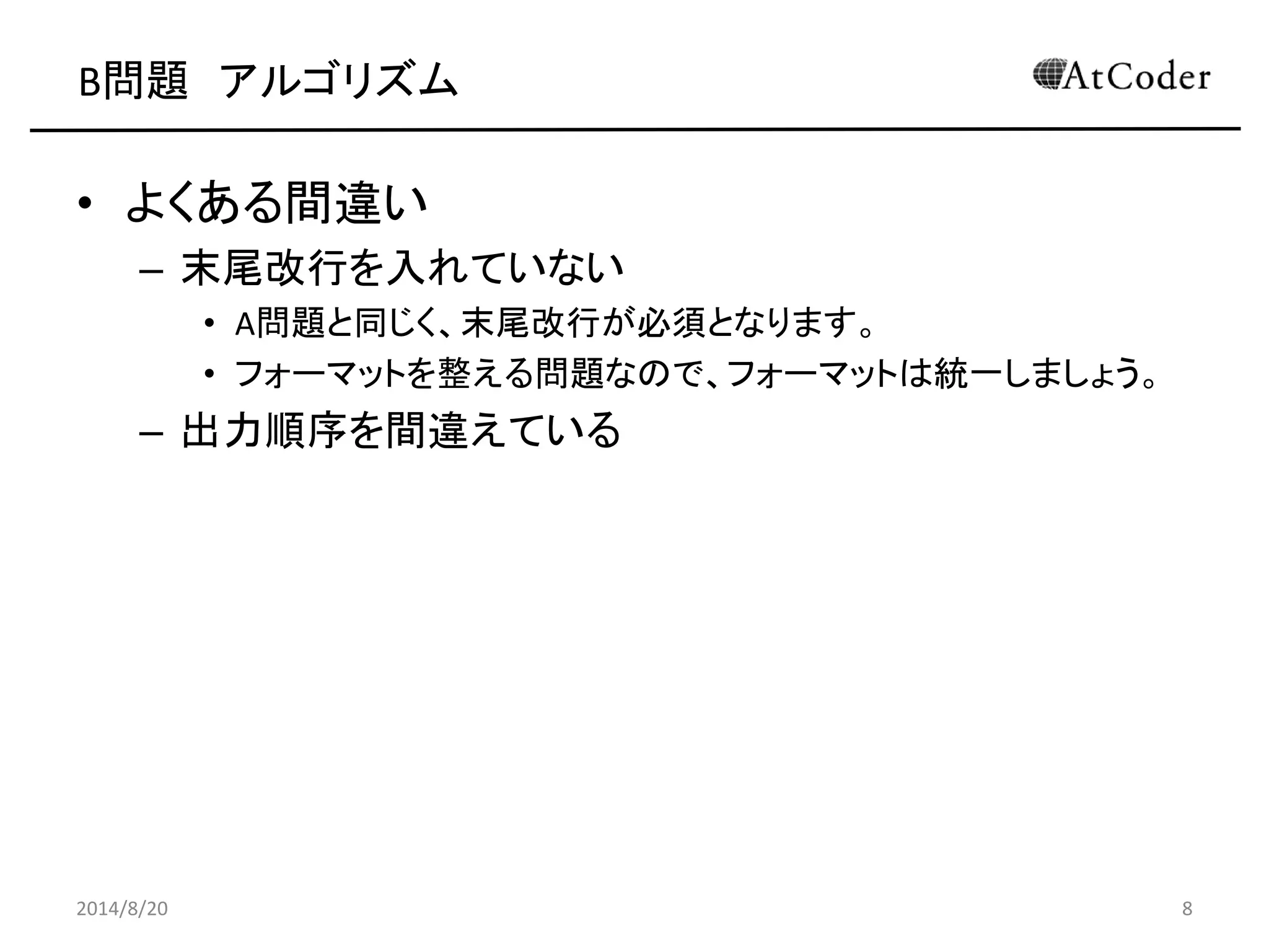 B問題 アルゴリズム 
•よくある間違い 
–末尾改行を入れていない 
•A問題と同じく、末尾改行が必須となります。 
•フォーマットを整える問題なので、フォーマットは統一しましょう。 
–出力順序を間違えている 
2014/8/20 
8  