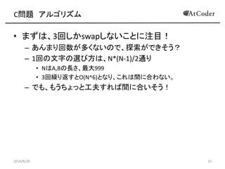 C問題 アルゴリズム 
•まずは、3回しかswapしないことに注目！ 
–あんまり回数が多くないので、探索ができそう？ 
–1回の文字の選び方は、N*(N-1)/2通り 
•NはA,Bの長さ、最大999 
•3回繰り返すとO(N^6)となり、これは間に合わない。 
–でも、もうちょっと工夫すれば間に合いそう！ 
2014/8/28 
10  