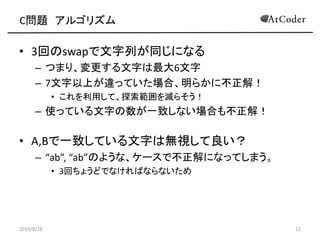 C問題 アルゴリズム 
•3回のswapで文字列が同じになる 
–つまり、変更する文字は最大6文字 
–7文字以上が違っていた場合、明らかに不正解！ 
•これを利用して、探索範囲を減らそう！ 
–使っている文字の数が一致しない場合も不正解！ 
•A,Bで一致している文字は無視して良い？ 
–“ab”, “ab”のような、ケースで不正解になってしまう。 
•3回ちょうどでなければならないため 
2014/8/28 
11  