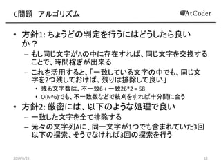 C問題 アルゴリズム 
•方針1: ちょうどの判定を行うにはどうしたら良い か？ 
–もし同じ文字がAの中に存在すれば、同じ文字を交換する ことで、時間稼ぎが出来る 
–これを活用すると、「一致している文字の中でも、同じ文 字を2つ残しておけば、残りは排除して良い」 
•残る文字数は、不一致6 + 一致26*2 = 58 
•O(N^6)でも、不一致数などで枝刈をすれば十分間に合う 
•方針2: 厳密には、以下のような処理で良い 
–一致した文字を全て排除する 
–元々の文字列Aに、同一文字が1つでも含まれていた3回 以下の探索、そうでなければ3回の探索を行う 
2014/8/28 
12  