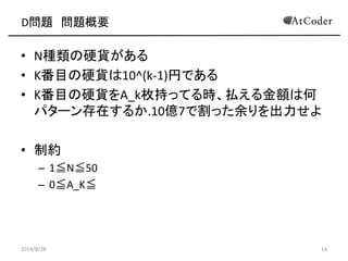 D問題 問題概要 
•N種類の硬貨がある 
•K番目の硬貨は10^(k-1)円である 
•K番目の硬貨をA_k枚持ってる時、払える金額は何 パターン存在するか.10億7で割った余りを出力せよ 
•制約 
–1≦N≦50 
–0≦A_K≦ 
2014/8/28 
14  