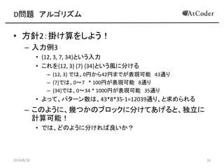D問題 アルゴリズム 
•方針2：掛け算をしよう！ 
–入力例3 
•{12, 3, 7, 34}という入力 
•これを{12, 3} {7} {34}という風に分ける 
–{12, 3} では、0円から42円までが表現可能 43通り 
–{7}では、0～7 * 100円が表現可能 8通り 
–{34}では、0～34 * 1000円が表現可能 35通り 
•よって、パターン数は、43*8*35-1=12039通り、と求められる 
–このように、幾つかのブロックに分けてあげると、独立に 計算可能！ 
•では、どのように分ければ良いか？ 
2014/8/28 
16  