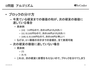 D問題 アルゴリズム 
•ブロックの分け方 
–今見ている硬貨までの価値の和が、次の硬貨の価値に 達している場合 
•具体例 
–{13} （13円なので、次の10円よりも大きい） 
–{12, 9} (102円なので、次の100円よりも大きい） 
–{100, 0, 0} (100円なので、次の100円と等しい） 
•などは、0～価値の合計までの金額を、全て表現可能 
–次の硬貨の価値に達していない場合 
•具体例 
–{7} 
–{9, 9} 
•これは、次の硬貨に影響を与えないので、ブロックを分けてしまう 
2014/8/28 
18  