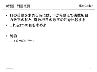 B問題 問題概要 
•11の倍数を求める時には、下から数えて偶数桁目 の数字の和と、奇数桁目の数字の和を比較する 
•これら2つの和を求めよ 
•制約 
–1≦N≦101000−1 
2014/8/28 
6  