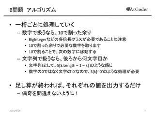 B問題 アルゴリズム 
•一桁ごとに処理していく 
–数字で扱うなら、10で割った余り 
•BigIntegerなどの多倍長クラスが必要であることに注意 
•10で割った余りで必要な数字を取り出す 
•10で割ることで、次の数字に移動する 
–文字列で扱うなら、後ろから何文字目か 
•文字列Sとして、S[S.Length – 1 – k] のような感じ 
•数字の0ではなく文字の’0’なので、S[k]-’0’のような処理が必要 
•足し算が終われば、それぞれの値を出力するだけ 
–偶奇を間違えないように！ 
2014/8/28 
7  