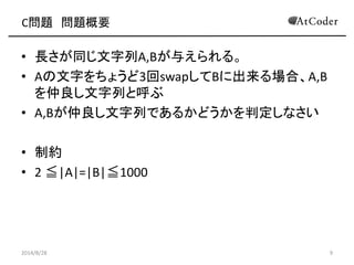 C問題 問題概要 
•長さが同じ文字列A,Bが与えられる。 
•Aの文字をちょうど3回swapしてBに出来る場合、A,B を仲良し文字列と呼ぶ 
•A,Bが仲良し文字列であるかどうかを判定しなさい 
•制約 
•2 ≦|A|=|B|≦1000 
2014/8/28 
9  