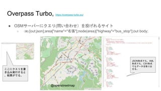 Overpass Turbo, https://overpass-turbo.eu/
● OSMサーバーにクエリ(問い合わせ）を投げれるサイト
○ （例) [out:json];area["name"="名張"];node(area)["highway"="bus_stop"];out body;
JSON形式でも、XML
形式でも、CSV形式
でもデータを取り出
せる。
@openstreetmap
ここにクエリを書
き込み実行すると
、結果がでる。
 