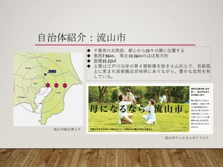 自治体紹介：流山市
u 千葉県の北⻄西部、都⼼心から25キロ圏に位置する
u 東⻄西7.96㎞、 南北10.36㎞のほぼ⻑⾧長⽅方形
u ⾯面積35.32㎢
u ⼟土質は江⼾戸川沿岸の第４期新層を除き⽕火⼭山灰⼟土で、気候⾵風
⼟土に恵まれ⾸首都圏近郊地帯にありながら、豊かな⾃自然を有
している。
流山市ウェルカムガイドより
流山市統計書より
 