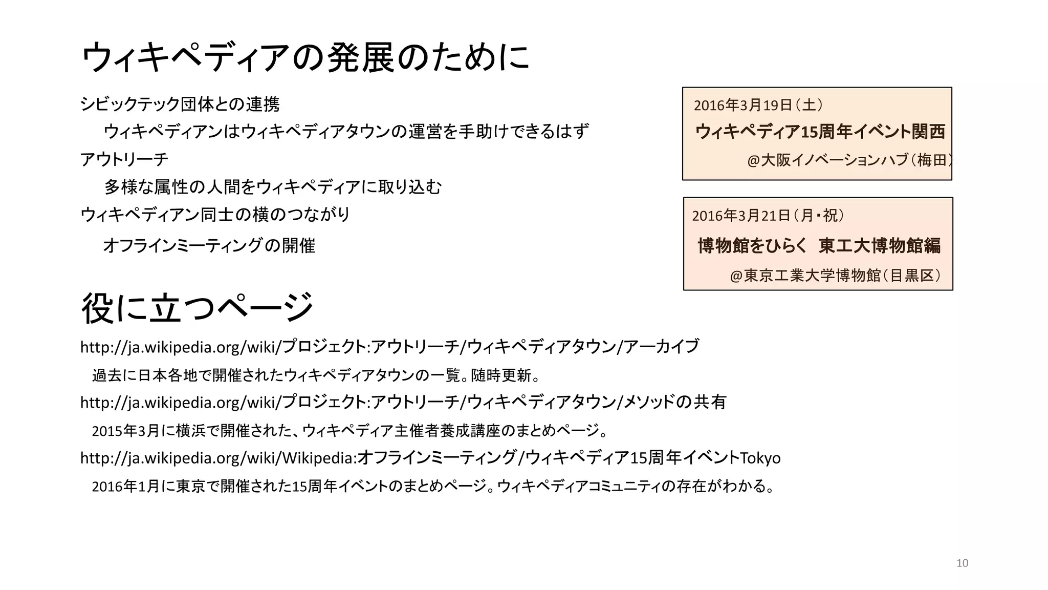 ウィキペディアの発展のために
シビックテック団体との連携 2016年3月19日（土）
ウィキペディアンはウィキペディアタウンの運営を手助けできるはず ウィキペディア15周年イベント関西
アウトリーチ @大阪イノベーションハブ（梅田）
多様な属性の人間をウィキペディアに取り込む
ウィキペディアン同士の横のつながり 2016年3月21日（月・祝）
オフラインミーティングの開催 博物館をひらく 東工大博物館編
@東京工業大学博物館（目黒区）
役に立つページ
http://ja.wikipedia.org/wiki/プロジェクト:アウトリーチ/ウィキペディアタウン/アーカイブ
過去に日本各地で開催されたウィキペディアタウンの一覧。随時更新。
http://ja.wikipedia.org/wiki/プロジェクト:アウトリーチ/ウィキペディアタウン/メソッドの共有
2015年3月に横浜で開催された、ウィキペディア主催者養成講座のまとめページ。
http://ja.wikipedia.org/wiki/Wikipedia:オフラインミーティング/ウィキペディア15周年イベントTokyo
2016年1月に東京で開催された15周年イベントのまとめページ。ウィキペディアコミュニティの存在がわかる。
10
 