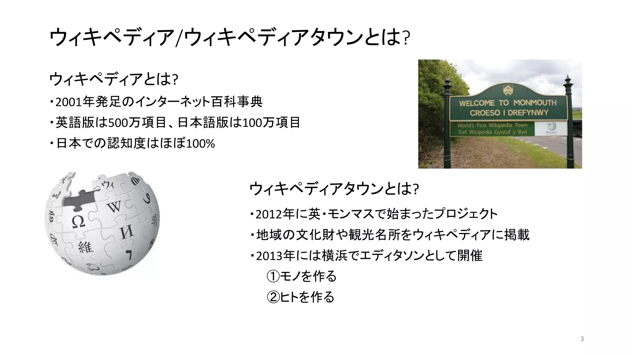 ウィキペディア/ウィキペディアタウンとは?
ウィキペディアとは?
・2001年発足のインターネット百科事典
・英語版は500万項目、日本語版は100万項目
・日本での認知度はほぼ100%
ウィキペディアタウンとは?
・2012年に英・モンマスで始まったプロジェクト
・地域の文化財や観光名所をウィキペディアに掲載
・2013年には横浜でエディタソンとして開催
①モノを作る
②ヒトを作る
3
 