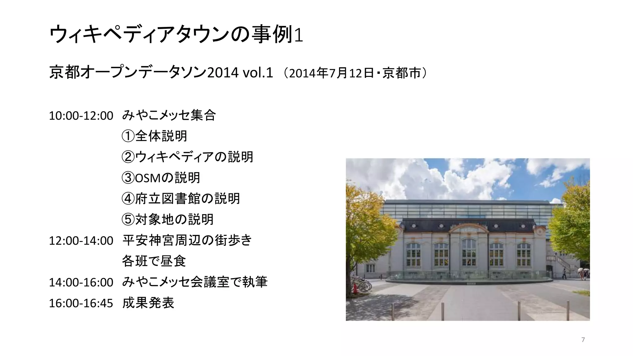 ウィキペディアタウンの事例1
京都オープンデータソン2014 vol.1 （2014年7月12日・京都市）
10:00-12:00 みやこメッセ集合
①全体説明
②ウィキペディアの説明
③OSMの説明
④府立図書館の説明
⑤対象地の説明
12:00-14:00 平安神宮周辺の街歩き
各班で昼食
14:00-16:00 みやこメッセ会議室で執筆
16:00-16:45 成果発表
7
 