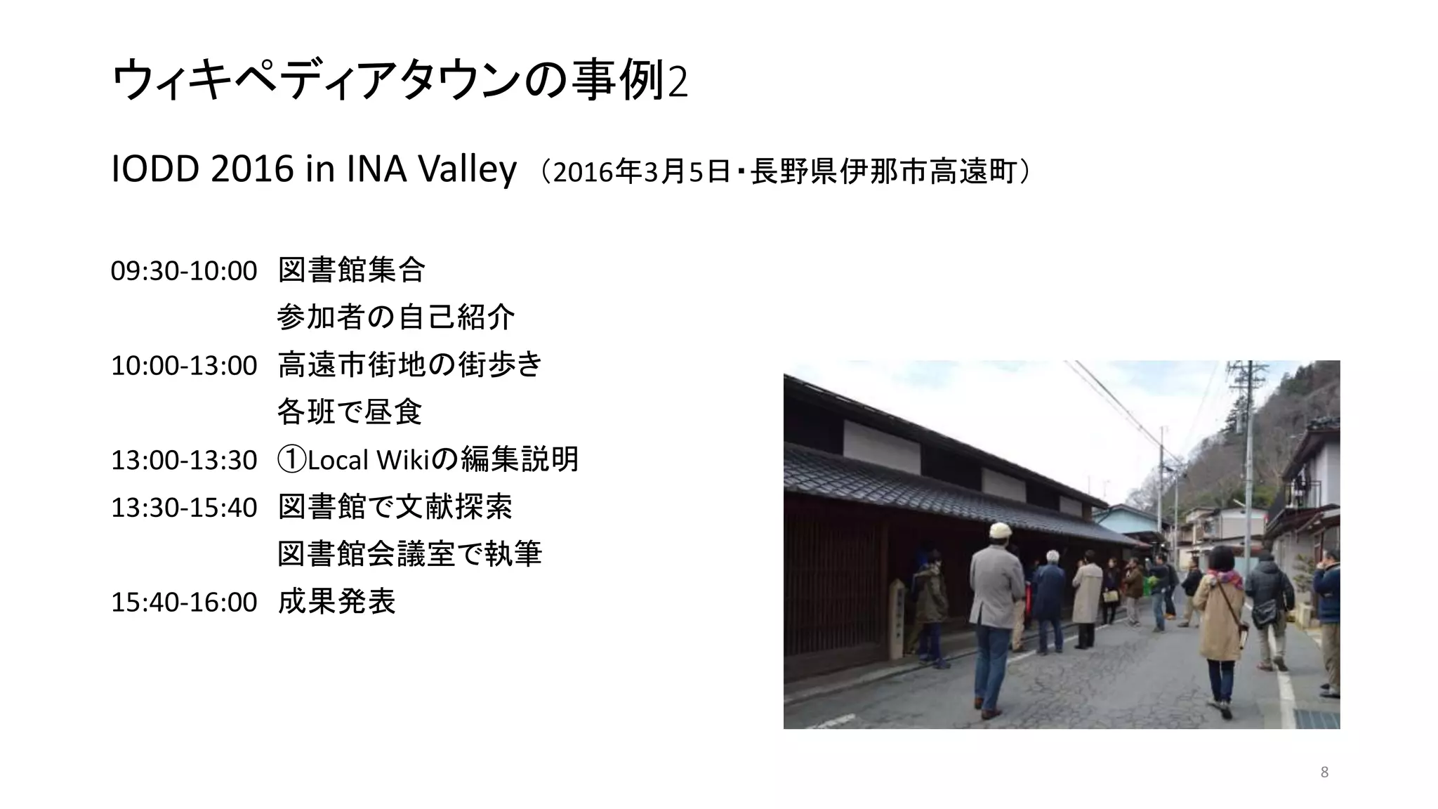 ウィキペディアタウンの事例2
IODD 2016 in INA Valley （2016年3月5日・長野県伊那市高遠町）
09:30-10:00 図書館集合
参加者の自己紹介
10:00-13:00 高遠市街地の街歩き
各班で昼食
13:00-13:30 ①Local Wikiの編集説明
13:30-15:40 図書館で文献探索
図書館会議室で執筆
15:40-16:00 成果発表
8
 