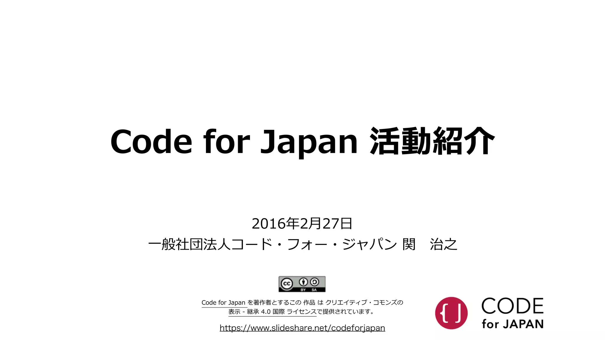 Code  for  Japan  活動紹介
https://www.slideshare.net/codeforjapan
2016年年2⽉月27⽇日  
⼀一般社団法⼈人コード・フォー・ジャパン  関 　治之
Code  for  Japan  を著作者とするこの  作品  は  クリエイティブ・コモンズの    
表⽰示  -‐‑‒  継承  4.0  国際  ライセンスで提供されています。
 