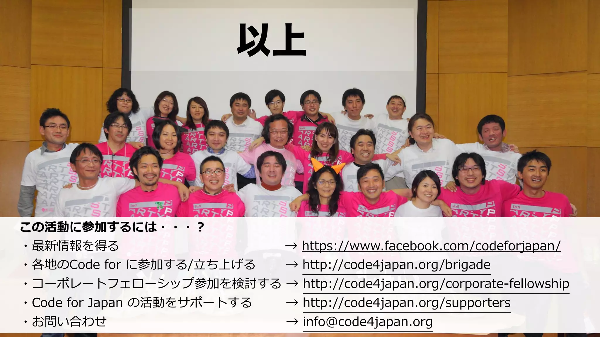 以上
この活動に参加するには・・・？  
・最新情報を得る                                                                              →  https://www.facebook.com/codeforjapan/  
・各地のCode  for  に参加する/⽴立立ち上げる              →  http://code4japan.org/brigade  
・コーポレートフェローシップ参加を検討する  →  http://code4japan.org/corporate-‐‑‒fellowship  
・Code  for  Japan  の活動をサポートする 　 　    →  http://code4japan.org/supporters    
・お問い合わせ 　 　 　 　 　 　 　 　 　 　 　 　 　 　  →  info@code4japan.org
 