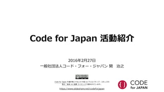 Code  for  Japan  活動紹介
https://www.slideshare.net/codeforjapan
2016年年2⽉月27⽇日  
⼀一般社団法⼈人コード・フォー・ジャパン  関 　治之
Code  for  Japan  を著作者とするこの  作品  は  クリエイティブ・コモンズの    
表⽰示  -‐‑‒  継承  4.0  国際  ライセンスで提供されています。
 