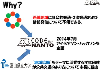 Why? 
過疎地域には公共交通・2次交通および 
情報発信について不便である。 
“地域協働”をテーマに活動する学生団体 が公共交通のあり方について市長に提言 
2014年7月 
アイデアソン・ハッカソンを 
企画  