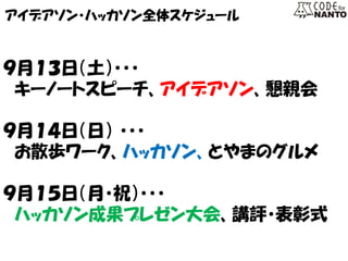 アイデアソン・ハッカソン全体スケジュール 
９月１３日（土）・・・ 
キーノートスピーチ、アイデアソン、懇親会 
９月１４日（日） ・・・ 
お散歩ワーク、ハッカソン、とやまのグルメ 
９月１５日（月・祝）・・・ 
ハッカソン成果プレゼン大会、講評・表彰式  