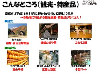 人口 こんなところ（観光・特産品） 
南砺市は平成16年11月に8町村が合併して誕生10周年 
→各地域に特色ある観光資源・特産品がたくさん！ 
●観光 
世界遺産！ 
相倉・菅沼合掌集落 
ハッカソン日に開催 
城端むぎや祭 
アイデアソン日に踊る 
こきりこ節 
●特産品 
宮内庁献上品！ 
富山干柿 
縄で縛ってもくずれない！ 
五箇山豆腐 
実は生産量日本一！ 
木製バット  