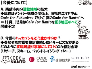 【今後について】 
A．南砺市内の活動地域の拡大 
◆現在はメンバー構成の関係上、旧福光エリア中心 
Code for Fukumitsu でなく”真のCode for Nanto”へ 
⇒11月、12月はCafe for Nantoを旧8地区すべてで 
開催予定 
B．今回のハッカソンをどう生かすのか？ 
◆参加者も市長も検討継続したいサービス案がある 
どのように実現可能な事業にしていくのか検討必要 
（リサーチ、スキーム、ファンドレイジング etc…) 
and more…  