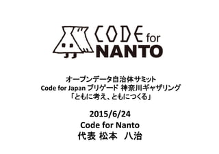 オープンデータ自治体サミット	
  
Code	
  for	
  Japan	
  ブリゲード 神奈川ギャザリング	
  
「ともに考え、ともにつくる」	
2015/6/24	
  
Code	
  for	
  Nanto	
  
代表 松本　八治	
 