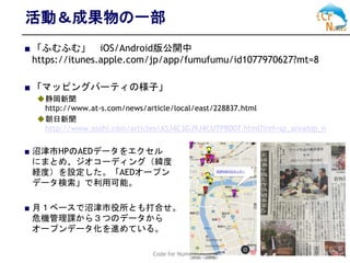 Code for Numazu 4
活動＆成果物の一部
■ 「ふむふむ」 iOS/Android版公開中
https://itunes.apple.com/jp/app/fumufumu/id1077970627?mt=8
■ 「マッピングパーティの様子」
◆静岡新聞
http://www.at-s.com/news/article/local/east/228837.html
◆朝日新聞
http://www.asahi.com/articles/ASJ4C3GJ9J4CUTPB007.html?iref=sp_areatop_n
■ 沼津市HPのAEDデータをエクセル
にまとめ、ジオコーディング（緯度
経度）を設定した。「AEDオープン
データ検索」で利用可能。
■ 月１ベースで沼津市役所とも打合せ。
危機管理課から３つのデータから
オープンデータ化を進めている。
 