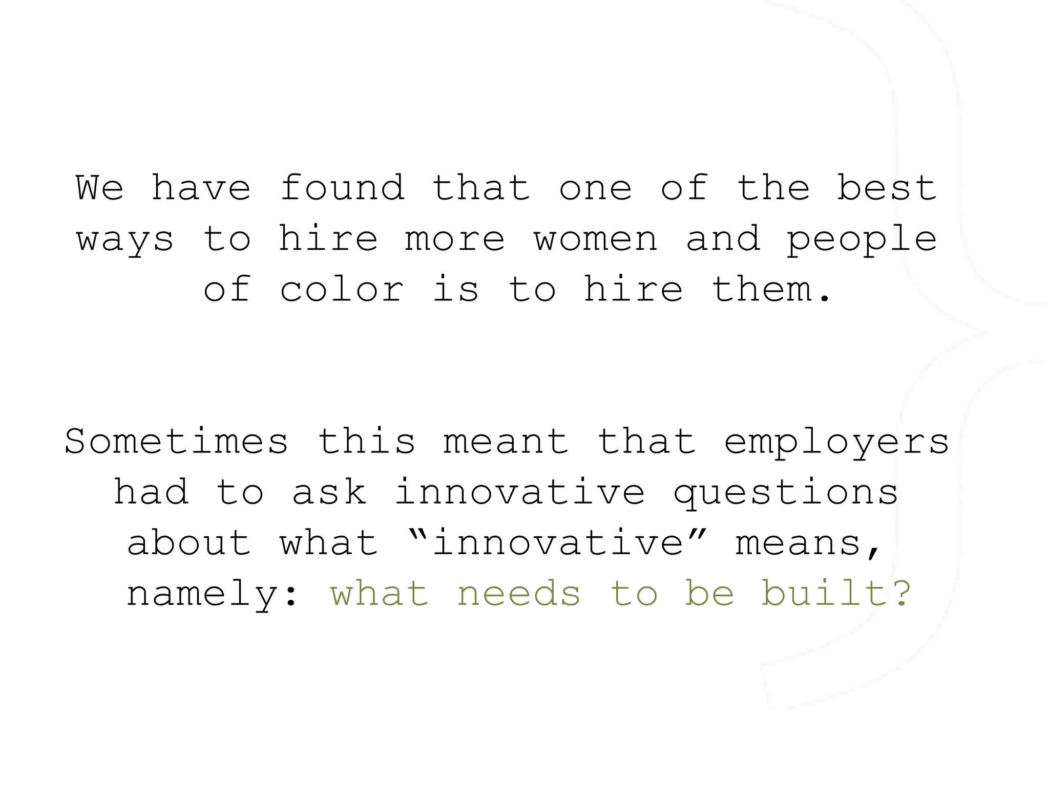 We have found that one of the best 
ways to hire more women and people 
of color is to hire them. 
Sometimes this meant that employers 
had to ask innovative questions 
about what “innovative” means, 
namely: what needs to be built? 
 