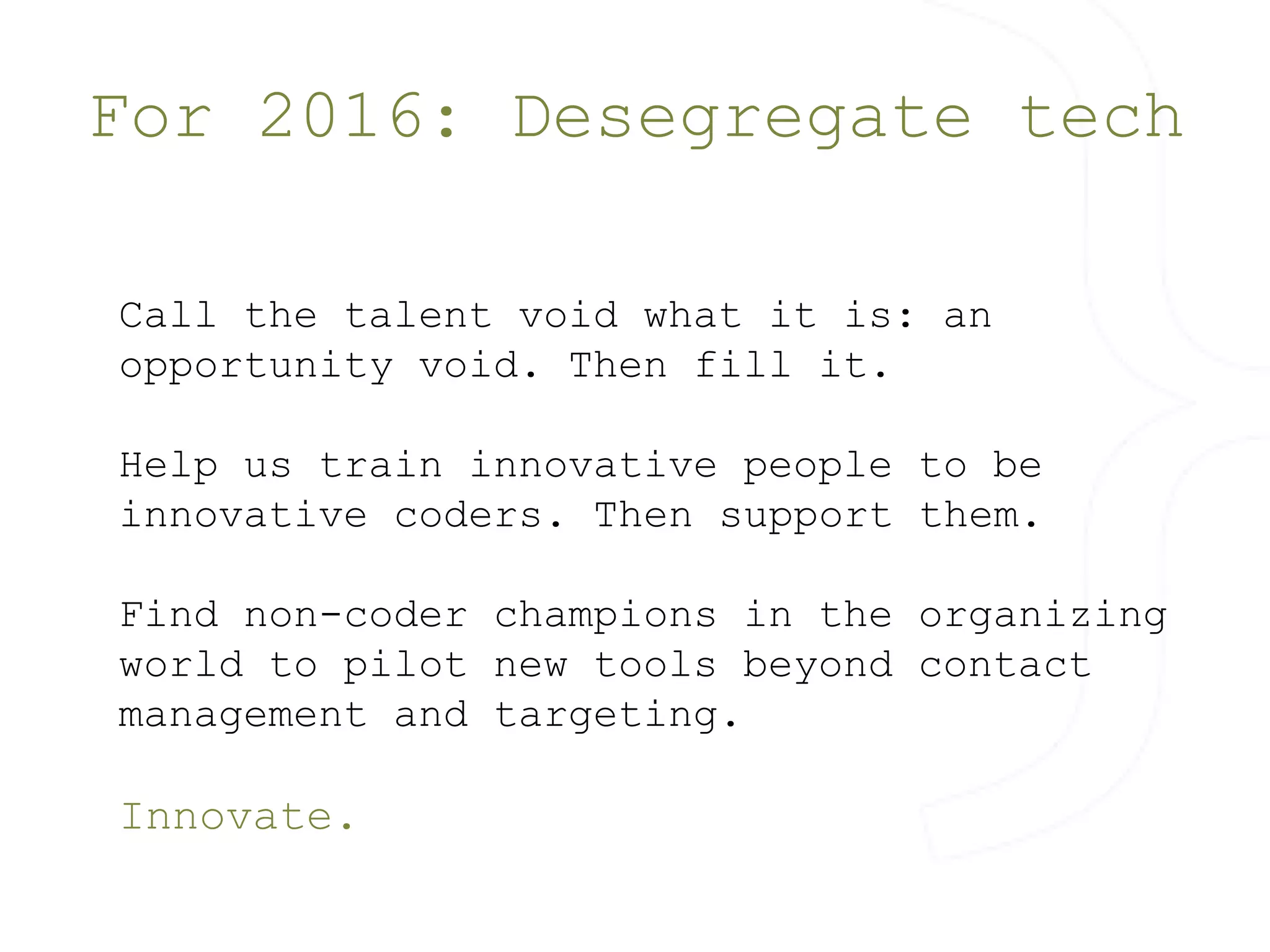 For 2016: Desegregate tech 
Call the talent void what it is: an 
opportunity void. Then fill it. 
Help us train innovative people to be 
innovative coders. Then support them. 
Find non-coder champions in the organizing 
world to pilot new tools beyond contact 
management and targeting. 
Innovate. 
 