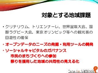 対象とする地域課題
• クリテリウム、トリエンナーレ、世界盆栽大会、国
際ラグビー大会、東京オリンピック等への観光客の
回遊性の確保
• オープンデータのニーズの発掘・利用ツールの開発
• ソーシャルキャピタルのガバナンス
市民のまちづくりへの参加
祭りを援用した地域の共同性の見える化
 