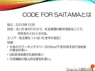 CODE FOR SAITAMAとは
設立：2013年12月
目的：さいたまのITの力で、社会課題の解決を図ることで、
市民をわくわくさせる。
エリア：埼玉県内（≠さいたま市大宮区）
特徴：
• 大宮のコワーキングスペースOffice7Fを利用するIT技術者
の参加が多い
• GIS系技術者が比較的多い
• 行政職員の個人的な参加も多い。
 