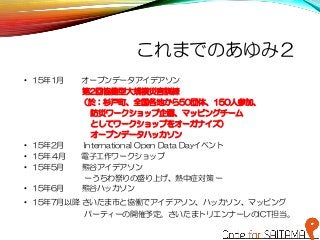 これまでのあゆみ２
• 15年1月 オープンデータアイデアソン
• 第2回協働型大規模災害訓練
（於：杉戸町、全国各地から50団体、150人参加、
防災ワークショップ企画、マッピングチーム
としてワークショップをオーガナイズ）
オープンデータハッカソン
• 15年2月 International Open Data Dayイベント
• 15年４月 電子工作ワークショップ
• 15年5月 熊谷アイデアソン
ーうちわ祭りの盛り上げ、熱中症対策 ー
• 15年6月 熊谷ハッカソン
• 15年7月以降 さいたま市と協働でアイデアソン、ハッカソン、マッピング
パーティーの開催予定。さいたまトリエンナーレのICT担当。
 