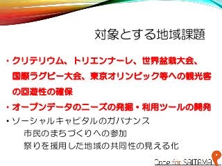 対象とする地域課題
• クリテリウム、トリエンナーレ、世界盆栽大会、
国際ラグビー大会、東京オリンピック等への観光客
の回遊性の確保
• オープンデータのニーズの発掘・利用ツールの開発
• ソーシャルキャピタルのガバナンス
市民のまちづくりへの参加
祭りを援用した地域の共同性の見える化
 