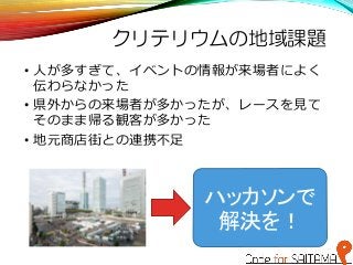 クリテリウムの地域課題
• 人が多すぎて、イベントの情報が来場者によく
伝わらなかった
• 県外からの来場者が多かったが、レースを見て
そのまま帰る観客が多かった
• 地元商店街との連携不足
ハッカソンで
解決を！
 