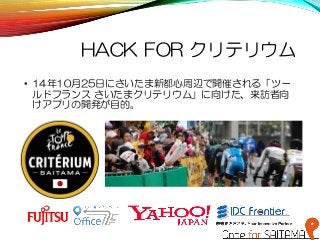 HACK FOR クリテリウム
• 14年10月25日にさいたま新都心周辺で開催される「ツー
ルドフランス さいたまクリテリウム」に向けた、来訪者向
けアプリの開発が目的。
 