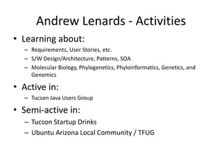 Andrew Lenards - ActivitiesLearning about:Requirements, User Stories, etc. S/W Design/Architecture, Patterns, SOAMolecular Biology, Phylogenetics, Phyloinformatics, Genetics, and GenomicsActive in:Tucson Java Users GroupSemi-active in:Tucson Startup DrinksUbuntu Arizona Local Community / TFUG