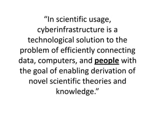 “In scientific usage, cyberinfrastructure is a technological solution to the problem of efficiently connecting data, computers, and people with the goal of enabling derivation of novel scientific theories and knowledge.” 