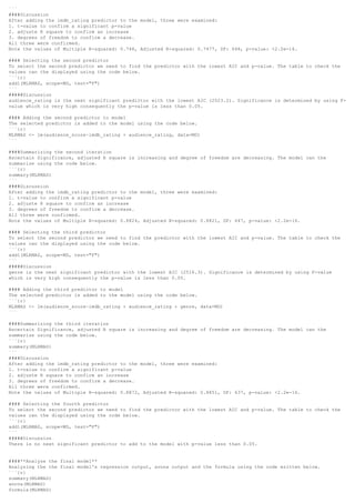 ```
####Discussion
After adding the imdb_rating predictor to the model, three were examined:
1. t-value to confirm a significant p-value
2. adjuste R square to confirm an increase
3. degrees of freedom to confirm a decrease.
All three were confirmed.
Note the values of Multiple R-squared: 0.748, Adjusted R-squared: 0.7477, DF: 648, p-value: <2.2e-16.
#### Selecting the second predictor
To select the second predictor we need to find the predictor with the lowest AIC and p-value. The table to check the
values can the displayed using the code below.
```{r}
add1(MLRMAS, scope=MD, test="F")
```
#####Discussion
audience_rating is the next significant predictor with the lowest AIC (2523.2). Significance is determined by using F-
value which is very high consequently the p-value is less than 0.05.
#### Adding the second predictor to model
The selected predictor is added to the model using the code below.
```{r}
MLRMAS <- lm(audience_score~imdb_rating + audience_rating, data=MD)
```
####Summarizing the second iteration
Ascertain Significance, adjusted R square is increasing and degree of freedom are decreasing. The model can the
summarize using the code below.
```{r}
summary(MLRMAS)
```
####Discussion
After adding the imdb_rating predictor to the model, three were examined:
1. t-value to confirm a significant p-value
2. adjuste R square to confirm an increase
3. degrees of freedom to confirm a decrease.
All three were confirmed.
Note the values of Multiple R-squared: 0.8824, Adjusted R-squared: 0.8821, DF: 647, p-value: <2.2e-16.
#### Selecting the third predictor
To select the second predictor we need to find the predictor with the lowest AIC and p-value. The table to check the
values can the displayed using the code below.
```{r}
add1(MLRMAS, scope=MD, test="F")
```
#####Discussion
genre is the next significant predictor with the lowest AIC (2516.3). Significance is determined by using F-value
which is very high consequently the p-value is less than 0.05.
#### Adding the third predictor to model
The selected predictor is added to the model using the code below.
```{r}
MLRMAS <- lm(audience_score~imdb_rating + audience_rating + genre, data=MD)
```
####Summarizing the third iteration
Ascertain Significance, adjusted R square is increasing and degree of freedom are decreasing. The model can the
summarize using the code below.
```{r}
summary(MLRMAS)
```
####Discussion
After adding the imdb_rating predictor to the model, three were examined:
1. t-value to confirm a significant p-value
2. adjuste R square to confirm an increase
3. degrees of freedom to confirm a decrease.
All three were confirmed.
Note the values of Multiple R-squared: 0.8872, Adjusted R-squared: 0.8851, DF: 637, p-value: <2.2e-16.
#### Selecting the fourth predictor
To select the second predictor we need to find the predictor with the lowest AIC and p-value. The table to check the
values can the displayed using the code below.
```{r}
add1(MLRMAS, scope=MD, test="F")
```
#####Discussion
There is no next significant predictor to add to the model with p-value less than 0.05.
####**Analyze the final model**
Analyzing the the final model's regression output, avona output and the formula using the code written below.
```{r}
summary(MLRMAS)
anova(MLRMAS)
formula(MLRMAS)
 