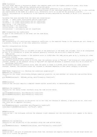 ```
##### Discussion
The final model depicts a Parsimonius Model: the simplest model with the highest predictive power. Only three
predictors are used : imdb_rating, audience_rating and genre.
The ANOVA output confirms the significance of the individual predictors (i.e., p-values < 0.05)
The linear regression model output confirm the significance of the individual predictors as well, but it also confirms
the significance of the model as a whole (i.e., F-statistic 417.5 on 12 and 637 DF, p-value:< 2.2e-16).
Finally, the proportion of variability in the response variable explained by the model is 88.51% (i.e. adjusted R-
square).
Variables that were excluded from the table are listed below-
runtime - weak linear relationship and not significant
rel_year - no linear relationship and not significant
rel_month - no linear relationship and not significant
mpaa_rating - not significant
imdb_num_votes - not significant
critics_rating - not significant
critics_score - collinearity and not significant
#### Intrepreting the coefficients
To know of the coefficient of the model use the code below.
```{r}
coefficients(MLRMAS)
```
#####Discussion
the interpretation of a multivariate regression coefficient is the expected change in the response per unit change in
a predictor, holding all of the other predictors constant.
Specific interpretations follow-
* Intercept Coefficient:
the estimated audience score is -12.56053 if none of the predictors in the model are included. this cn be interpreted
as that if no information is given the audience generally conceive the movie with a negative sense.
* imdb_rating:
the estimated expected increase in the audience score is 9.8028 when the imdb_rating goes up by 1, holding all other
predictors constant.
* audience_rating Upright coefficient:
the estimted audience_rating score is 20.318, ehen the audience rating is "Upright " and holding all other predictors
constant. However if the audience rating is "Spilled" the expected decrease in audience score will be of around 20.
* genreDrama Coefficient:
the estimated decrease in audience score, when the genre is drama is 0.83394, while holding all other predictor
constant. However, the audience scores can increase or decrease depending on what genre category is selected.
####**Model Diagnostics i.e. Checking the conditions graphically**
####Check for linearity
Checking for the linear relationship between numerical predictor (s) and residual (s) using the code written below.
```{r}
plot(MLRMAS$residuals ~ MD$imdb_rating, main="Linearity Condition")
```
#####Discussion
Condition met the plot depicts a complete random scatter around zero; no descernable pattern.
####Check for normality
Checking for the nearly normal residuals using the code written below.
```{r}
qqnorm(MLRMAS$residuals, main="Normality Condition")
qqline(MLRMAS$residuals, main="Normality Condition")
```
#####Discussion
Condition met - the majority of the points lie on the line, but because of skeness, a few points do not. Also note
that there are no apparent outliners.
```{r}
hist(MLRMAS$residuals, prob=TRUE, main="Normality Condition")
lines(density(MLRMAS$residuals), col="blue", lwd=2)
```
#####Discussion
Condition met - the histogram confirms the skewness (right skewness) but the distribution still appear to be nearly
normal.
####Check for variability
checking for the variability of the residuals using the code written below.
```{r}
plot(MLRMAS$residuals ~ MLRMAS$fitted.values, main="Variability conditions")
```
#####Discussion
Condition met - the plot of predicted values shows that residuals are equally variable for low and heigh values and
there is no visible fan pattern.
 