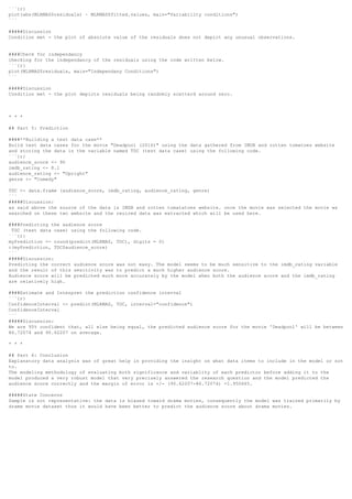```{r}
plot(abs(MLRMAS$residuals) ~ MLRMAS$fitted.values, main="Variability conditions")
```
#####Discussion
Condition met - the plot of absolute value of the residuals does not depict any unusual observations.
####Check for independancy
checking for the independancy of the residuals using the code written below.
```{r}
plot(MLRMAS$residuals, main="Independany Conditions")
```
#####Discussion
Condition met - the plot depicts residuals being randomly scatterd around zero.
* * *
## Part 5: Prediction
####**Building a test data case**
Build test data cases for the movie "Deadpool (2016)" using the data gathered from IMDB and rotten tomatoes website
and storing the data in the variable named TDC (test data case) using the following code.
```{r}
audience_score <- 90
imdb_rating <- 8.1
audience_rating <- "Upright"
genre <- "Comedy"
TDC <- data.frame (audience_score, imdb_rating, audience_rating, genre)
```
#####Discussion:
as said above the source of the data is IMDB and rotten tomatatoes website. once the movie was selected the movie ws
searched on these two website and the reuired data was extracted which will be used here.
####Predicting the audience score
TDC (test data case) using the following code.
```{r}
myPrediction <- round(predict(MLRMAS, TDC), digits = 0)
c(myPrediction, TDC$audience_score)
```
#####Discussion:
Predicting the correct audience score was not easy. The model seems to be much sensitive to the imdb_rating variable
and the result of this sesitivity was to predict a much higher audience score.
Audience score will be predicted much more accurately by the model when both the audience acore and the imdb_rating
are relatively high.
####Estimate and Interpret the prediction confidence interval
```{r}
ConfidenceInterval <- predict(MLRMAS, TDC, interval="confidence")
ConfidenceInterval
```
#####Discussion:
We are 95% confident that, all else being equal, the predicted audience score for the movie 'Deadpool' will be between
86.72074 and 90.62207 on average.
* * *
## Part 6: Conclusion
Explanatory data analysis was of great help in providing the insight on what data items to include in the model or not
to.
The modeling methodology of evaluating both significance and variablity of each predictor before adding it to the
model produced a very robust model that very precisely answered the research question and the model predicted the
audience score correctly and the margin of error is +/- (90.62207-86.72074) =1.950665.
#####State Concerns
Sample is not representative: the data is biased toward drama movies, consequently the model was trained primarily by
drame movie dataset thus it would have been better to predict the audience score about drama movies.
 