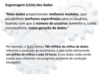 Engrenagem (ciclo) dos dados
“Mais dados proporcionam melhores modelos, que
possibilitam melhores experiências para os usuários,
fazendo com que o número de usuários aumente e, como
consequência, maior geração de dados.”
Por exemplo, a Tesla coletou 780 milhões de milhas de dados
referente a condução de automóveis, e eles estão adicionando
um milhão de milhas a cada 10 horas. Esses dados estão sendo
usados para alimentar um programa assistente de condução
(Autopilot).
 
