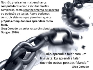 Nós não precisamos mais ensinar os
computadores como executar tarefas
complexas, como reconhecimento de imagens
ou tradução de textos. Agora podemos
construir sistemas que permitem que os
próprios computadores aprendam como
fazer.
Greg Corrado, a senior research scientist at
Google (2016).
“Eu não aprendi a falar com um
linguista. Eu aprendi a falar
ouvindo outras pessoas falando.”
Greg Corrado
 